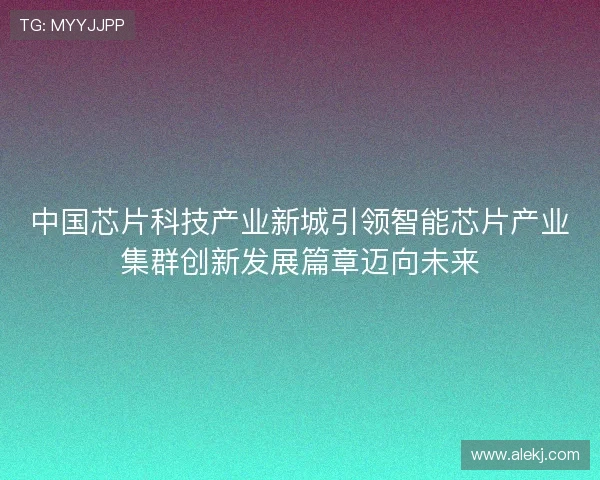 中国芯片科技产业新城引领智能芯片产业集群创新发展篇章迈向未来