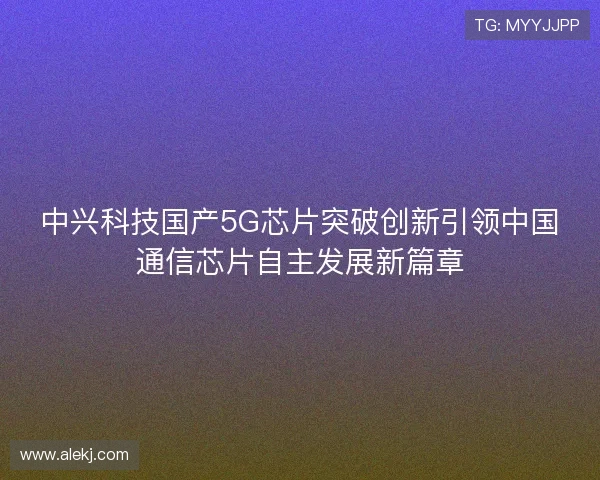 中兴科技国产5G芯片突破创新引领中国通信芯片自主发展新篇章
